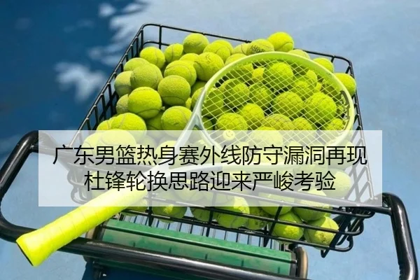 广东男篮热身赛外线防守漏洞再现 杜锋轮换思路迎来严峻考验