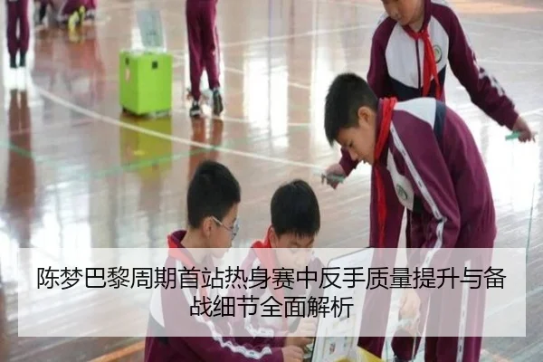 陈梦巴黎周期首站热身赛中反手质量提升与备战细节全面解析