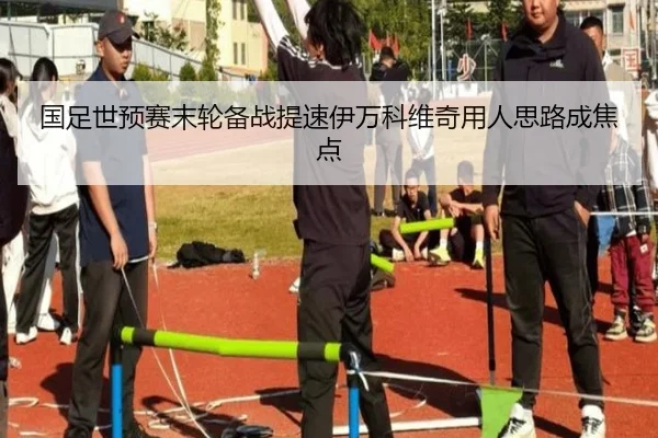 国足世预赛末轮备战提速伊万科维奇用人思路成焦点